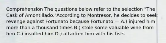 Comprehension The questions below refer to the selection "The Cask of Amontillado."According to Montresor, he decides to seek revenge against Fortunato because Fortunato — A.) injured him more than a thousand times B.) stole some valuable wine from him C.) insulted him D.) attacked him with his fists