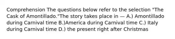 Comprehension The questions below refer to the selection "The Cask of Amontillado."The story takes place in — A.) Amontillado during Carnival time B.)America during Carnival time C.) Italy during Carnival time D.) the present right after Christmas