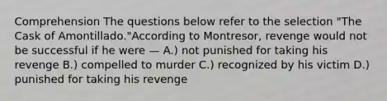 Comprehension The questions below refer to the selection "The Cask of Amontillado."According to Montresor, revenge would not be successful if he were — A.) not punished for taking his revenge B.) compelled to murder C.) recognized by his victim D.) punished for taking his revenge