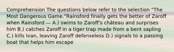 Comprehension The questions below refer to the selection "The Most Dangerous Game."Rainsford finally gets the better of Zaroff when Rainsford — A.) swims to Zaroff's château and surprises him B.) catches Zaroff in a tiger trap made from a bent sapling C.) kills Ivan, leaving Zaroff defenseless D.) signals to a passing boat that helps him escape