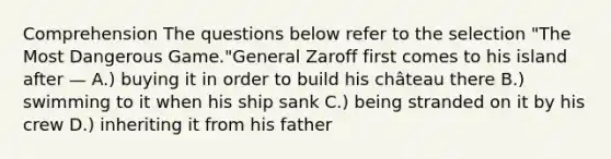 Comprehension The questions below refer to the selection "The Most Dangerous Game."General Zaroff first comes to his island after — A.) buying it in order to build his château there B.) swimming to it when his ship sank C.) being stranded on it by his crew D.) inheriting it from his father