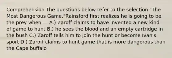 Comprehension The questions below refer to the selection "The Most Dangerous Game."Rainsford first realizes he is going to be the prey when — A.) Zaroff claims to have invented a new kind of game to hunt B.) he sees the blood and an empty cartridge in the bush C.) Zaroff tells him to join the hunt or become Ivan's sport D.) Zaroff claims to hunt game that is more dangerous than the Cape buffalo