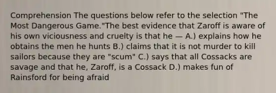 Comprehension The questions below refer to the selection "The Most Dangerous Game."The best evidence that Zaroff is aware of his own viciousness and cruelty is that he — A.) explains how he obtains the men he hunts B.) claims that it is not murder to kill sailors because they are "scum" C.) says that all Cossacks are savage and that he, Zaroff, is a Cossack D.) makes fun of Rainsford for being afraid