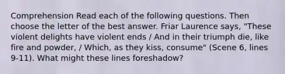 Comprehension Read each of the following questions. Then choose the letter of the best answer. Friar Laurence says, "These violent delights have violent ends / And in their triumph die, like fire and powder, / Which, as they kiss, consume" (Scene 6, lines 9-11). What might these lines foreshadow?