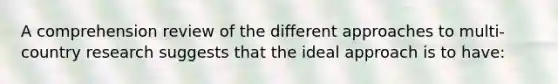 A comprehension review of the different approaches to multi-country research suggests that the ideal approach is to have: