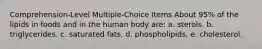 Comprehension-Level Multiple-Choice Items About 95% of the lipids in foods and in the human body are: a. sterols. b. triglycerides. c. saturated fats. d. phospholipids. e. cholesterol.