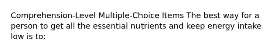 ​Comprehension-Level Multiple-Choice Items The best way for a person to get all the essential nutrients and keep energy intake low is to:​