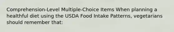 Comprehension-Level Multiple-Choice Items When planning a healthful diet using the USDA Food Intake Patterns, vegetarians should remember that:​