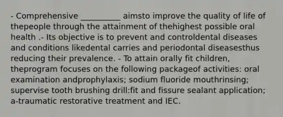 - Comprehensive __________ aimsto improve the quality of life of thepeople through the attainment of thehighest possible oral health .- Its objective is to prevent and controldental diseases and conditions likedental carries and periodontal diseasesthus reducing their prevalence. - To attain orally fit children, theprogram focuses on the following packageof activities: oral examination andprophylaxis; sodium fluoride mouthrinsing; supervise tooth brushing drill:fit and fissure sealant application; a-traumatic restorative treatment and IEC.