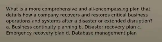 What is a more comprehensive and all-encompassing plan that details how a company recovers and restores critical business operations and systems after a disaster or extended disruption? a. Business continuity planning b. Disaster recovery plan c. Emergency recovery plan d. Database management plan