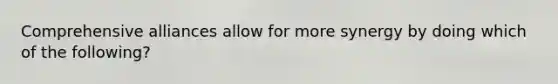 Comprehensive alliances allow for more synergy by doing which of the​ following?