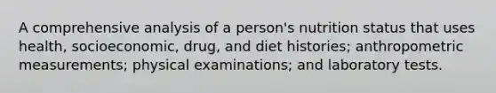 A comprehensive analysis of a person's nutrition status that uses health, socioeconomic, drug, and diet histories; anthropometric measurements; physical examinations; and laboratory tests.