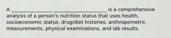 A _________________ ______________________ is a comprehensive analysis of a person's nutrition status that uses health, socioeconomic status, drug/diet histories, anthropometric measurements, physical examinations, and lab results.