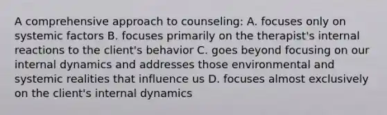 A comprehensive approach to counseling: A. focuses only on systemic factors B. focuses primarily on the therapist's internal reactions to the client's behavior C. goes beyond focusing on our internal dynamics and addresses those environmental and systemic realities that influence us D. focuses almost exclusively on the client's internal dynamics