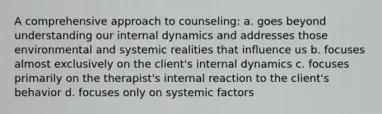 A comprehensive approach to counseling: a. goes beyond understanding our internal dynamics and addresses those environmental and systemic realities that influence us b. focuses almost exclusively on the client's internal dynamics c. focuses primarily on the therapist's internal reaction to the client's behavior d. focuses only on systemic factors