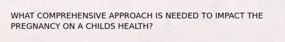 WHAT COMPREHENSIVE APPROACH IS NEEDED TO IMPACT THE PREGNANCY ON A CHILDS HEALTH?