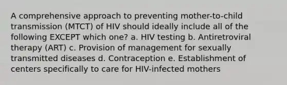 A comprehensive approach to preventing mother-to-child transmission (MTCT) of HIV should ideally include all of the following EXCEPT which one? a. HIV testing b. Antiretroviral therapy (ART) c. Provision of management for sexually transmitted diseases d. Contraception e. Establishment of centers specifically to care for HIV-infected mothers