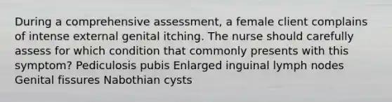 During a comprehensive assessment, a female client complains of intense external genital itching. The nurse should carefully assess for which condition that commonly presents with this symptom? Pediculosis pubis Enlarged inguinal lymph nodes Genital fissures Nabothian cysts