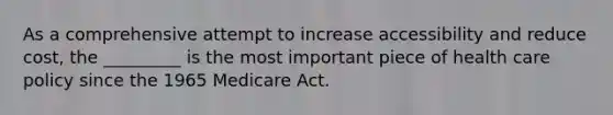 As a comprehensive attempt to increase accessibility and reduce cost, the _________ is the most important piece of health care policy since the 1965 Medicare Act.