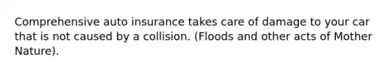 Comprehensive auto insurance takes care of damage to your car that is not caused by a collision. (Floods and other acts of Mother Nature).