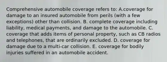 Comprehensive automobile coverage refers to: A.coverage for damage to an insured automobile from perils (with a few exceptions) other than collision. B. complete coverage including liability, medical payments, and damage to the automobile. C. coverage that adds items of personal property, such as CB radios and telephones, that are ordinarily excluded. D. coverage for damage due to a multi-car collision. E. coverage for bodily injuries suffered in an automobile accident.