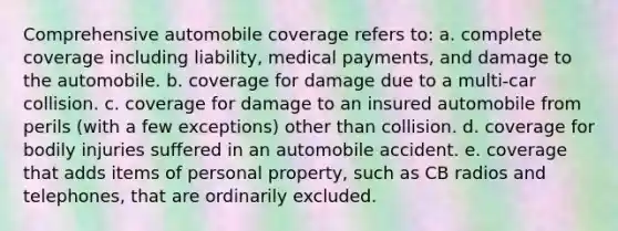 Comprehensive automobile coverage refers to: a. complete coverage including liability, medical payments, and damage to the automobile. b. coverage for damage due to a multi-car collision. c. coverage for damage to an insured automobile from perils (with a few exceptions) other than collision. d. coverage for bodily injuries suffered in an automobile accident. e. coverage that adds items of personal property, such as CB radios and telephones, that are ordinarily excluded.