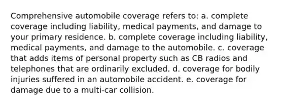 Comprehensive automobile coverage refers to: a. complete coverage including liability, medical payments, and damage to your primary residence. b. complete coverage including liability, medical payments, and damage to the automobile. c. coverage that adds items of personal property such as CB radios and telephones that are ordinarily excluded. d. coverage for bodily injuries suffered in an automobile accident. e. coverage for damage due to a multi-car collision.