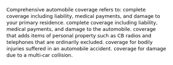 Comprehensive automobile coverage refers to: ​complete coverage including liability, medical payments, and damage to your primary residence. ​complete coverage including liability, medical payments, and damage to the automobile. ​coverage that adds items of personal property such as CB radios and telephones that are ordinarily excluded. ​coverage for bodily injuries suffered in an automobile accident. ​coverage for damage due to a multi-car collision.