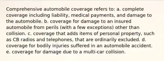 Comprehensive automobile coverage refers to: a. complete coverage including liability, medical payments, and damage to the automobile. b. coverage for damage to an insured automobile from perils (with a few exceptions) other than collision. c. coverage that adds items of personal property, such as CB radios and telephones, that are ordinarily excluded. d. coverage for bodily injuries suffered in an automobile accident. e. coverage for damage due to a multi-car collision.