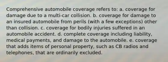 Comprehensive automobile coverage refers to: a. coverage for damage due to a multi-car collision. b. coverage for damage to an insured automobile from perils (with a few exceptions) other than collision. c. coverage for bodily injuries suffered in an automobile accident. d. complete coverage including liability, medical payments, and damage to the automobile. e. coverage that adds items of personal property, such as CB radios and telephones, that are ordinarily excluded.