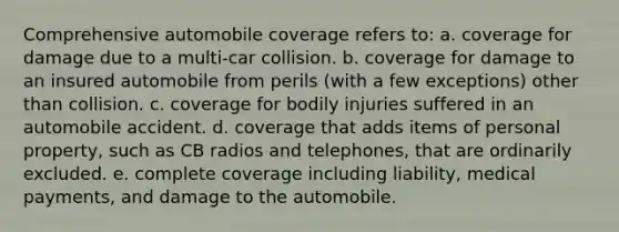 Comprehensive automobile coverage refers to: a. coverage for damage due to a multi-car collision. b. coverage for damage to an insured automobile from perils (with a few exceptions) other than collision. c. coverage for bodily injuries suffered in an automobile accident. d. coverage that adds items of personal property, such as CB radios and telephones, that are ordinarily excluded. e. complete coverage including liability, medical payments, and damage to the automobile.