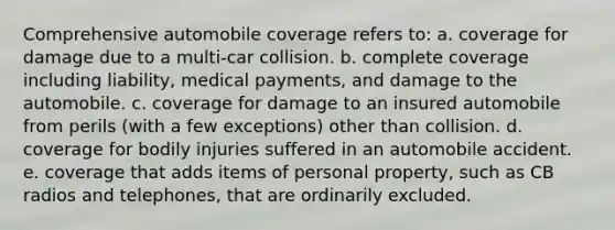 Comprehensive automobile coverage refers to: a. coverage for damage due to a multi-car collision. b. complete coverage including liability, medical payments, and damage to the automobile. c. coverage for damage to an insured automobile from perils (with a few exceptions) other than collision. d. coverage for bodily injuries suffered in an automobile accident. e. coverage that adds items of personal property, such as CB radios and telephones, that are ordinarily excluded.