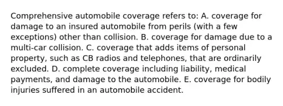 Comprehensive automobile coverage refers to: A. coverage for damage to an insured automobile from perils (with a few exceptions) other than collision. B. coverage for damage due to a multi-car collision. C. coverage that adds items of personal property, such as CB radios and telephones, that are ordinarily excluded. D. complete coverage including liability, medical payments, and damage to the automobile. E. coverage for bodily injuries suffered in an automobile accident.