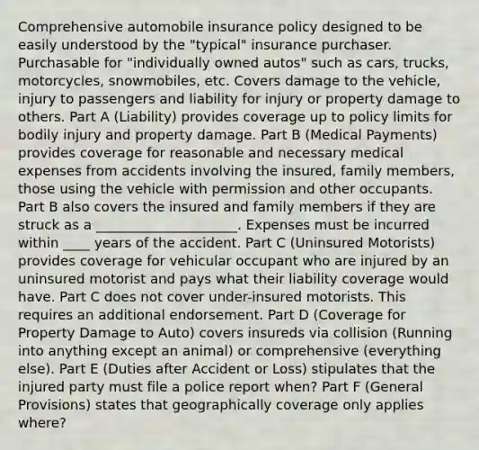 Comprehensive automobile insurance policy designed to be easily understood by the "typical" insurance purchaser. Purchasable for "individually owned autos" such as cars, trucks, motorcycles, snowmobiles, etc. Covers damage to the vehicle, injury to passengers and liability for injury or property damage to others. Part A (Liability) provides coverage up to policy limits for bodily injury and property damage. Part B (Medical Payments) provides coverage for reasonable and necessary medical expenses from accidents involving the insured, family members, those using the vehicle with permission and other occupants. Part B also covers the insured and family members if they are struck as a _____________________. Expenses must be incurred within ____ years of the accident. Part C (Uninsured Motorists) provides coverage for vehicular occupant who are injured by an uninsured motorist and pays what their liability coverage would have. Part C does not cover under-insured motorists. This requires an additional endorsement. Part D (Coverage for Property Damage to Auto) covers insureds via collision (Running into anything except an animal) or comprehensive (everything else). Part E (Duties after Accident or Loss) stipulates that the injured party must file a police report when? Part F (General Provisions) states that geographically coverage only applies where?