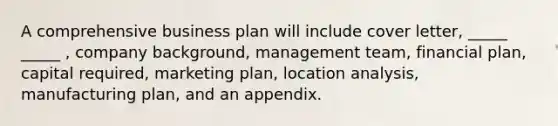 A comprehensive business plan will include cover letter, _____ _____ , company background, management team, financial plan, capital required, marketing plan, location analysis, manufacturing plan, and an appendix.