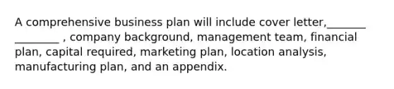 A comprehensive business plan will include cover letter,_______ ________ , company background, management team, financial plan, capital required, marketing plan, location analysis, manufacturing plan, and an appendix.