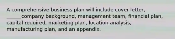 A comprehensive business plan will include cover letter, ______company background, management team, financial plan, capital required, marketing plan, location analysis, manufacturing plan, and an appendix.