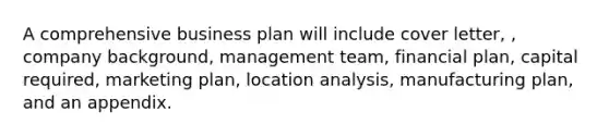 A comprehensive business plan will include cover letter, , company background, management team, financial plan, capital required, marketing plan, location analysis, manufacturing plan, and an appendix.