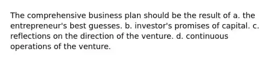 The comprehensive business plan should be the result of a. the entrepreneur's best guesses. b. investor's promises of capital. c. reflections on the direction of the venture. d. continuous operations of the venture.