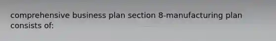 comprehensive business plan section 8-manufacturing plan consists of: