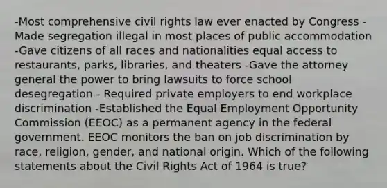 -Most comprehensive civil rights law ever enacted by Congress - Made segregation illegal in most places of public accommodation -Gave citizens of all races and nationalities equal access to restaurants, parks, libraries, and theaters -Gave the attorney general the power to bring lawsuits to force school desegregation - Required private employers to end workplace discrimination -Established the Equal Employment Opportunity Commission (EEOC) as a permanent agency in the federal government. EEOC monitors the ban on job discrimination by race, religion, gender, and national origin. Which of the following statements about the Civil Rights Act of 1964 is true?