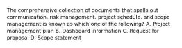 The comprehensive collection of documents that spells out communication, risk management, project schedule, and scope management is known as which one of the following? A. Project management plan B. Dashboard information C. Request for proposal D. Scope statement