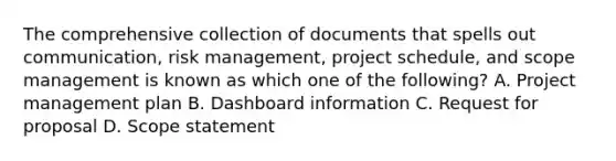 The comprehensive collection of documents that spells out communication, risk management, project schedule, and scope management is known as which one of the following? A. Project management plan B. Dashboard information C. Request for proposal D. Scope statement