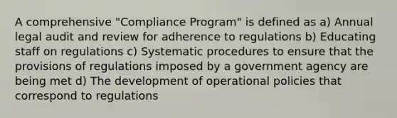 A comprehensive "Compliance Program" is defined as a) Annual legal audit and review for adherence to regulations b) Educating staff on regulations c) Systematic procedures to ensure that the provisions of regulations imposed by a government agency are being met d) The development of operational policies that correspond to regulations