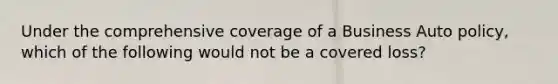 Under the comprehensive coverage of a Business Auto policy, which of the following would not be a covered loss?