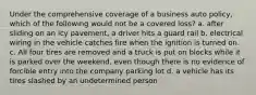 Under the comprehensive coverage of a business auto policy, which of the following would not be a covered loss? a. after sliding on an icy pavement, a driver hits a guard rail b. electrical wiring in the vehicle catches fire when the ignition is turned on. c. All four tires are removed and a truck is put on blocks while it is parked over the weekend, even though there is no evidence of forcible entry into the company parking lot d. a vehicle has its tires slashed by an undetermined person