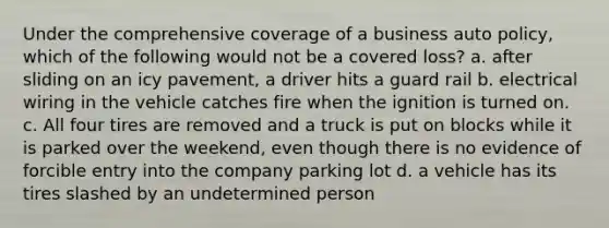 Under the comprehensive coverage of a business auto policy, which of the following would not be a covered loss? a. after sliding on an icy pavement, a driver hits a guard rail b. electrical wiring in the vehicle catches fire when the ignition is turned on. c. All four tires are removed and a truck is put on blocks while it is parked over the weekend, even though there is no evidence of forcible entry into the company parking lot d. a vehicle has its tires slashed by an undetermined person