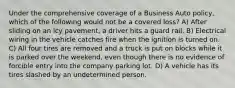 Under the comprehensive coverage of a Business Auto policy, which of the following would not be a covered loss? A) After sliding on an icy pavement, a driver hits a guard rail. B) Electrical wiring in the vehicle catches fire when the ignition is turned on. C) All four tires are removed and a truck is put on blocks while it is parked over the weekend, even though there is no evidence of forcible entry into the company parking lot. D) A vehicle has its tires slashed by an undetermined person.