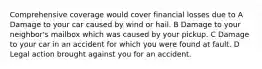 Comprehensive coverage would cover financial losses due to A Damage to your car caused by wind or hail. B Damage to your neighbor's mailbox which was caused by your pickup. C Damage to your car in an accident for which you were found at fault. D Legal action brought against you for an accident.