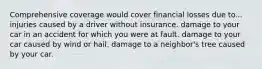 Comprehensive coverage would cover financial losses due to... injuries caused by a driver without insurance. damage to your car in an accident for which you were at fault. damage to your car caused by wind or hail. damage to a neighbor's tree caused by your car.